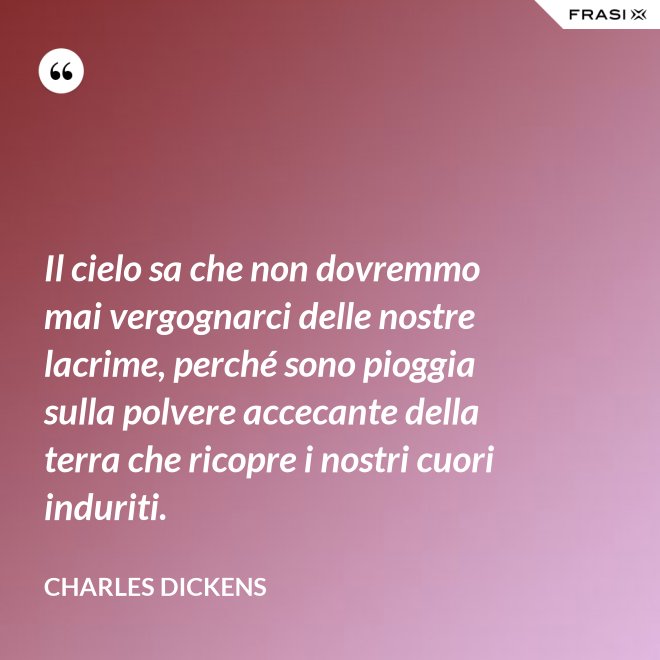 Il cielo sa che non dovremmo mai vergognarci delle nostre lacrime, perché sono pioggia sulla polvere accecante della terra che ricopre i nostri cuori induriti. - Charles Dickens