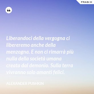Liberandoci della vergogna ci libereremo anche della menzogna. E non ci rimarrà più nulla della società umana creata dal demonio. Sulla terra vivranno solo amanti felici. - Alexander Pushkin