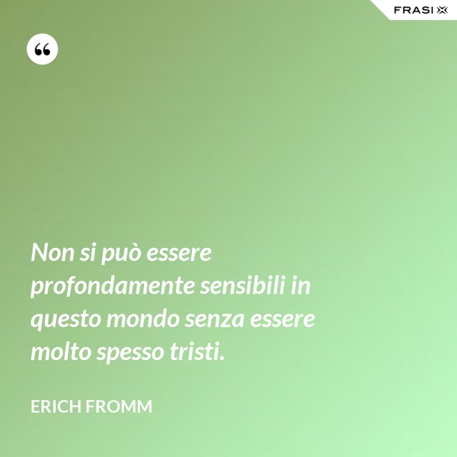 Non si può essere profondamente sensibili in questo mondo senza essere molto spesso tristi. - Erich Fromm