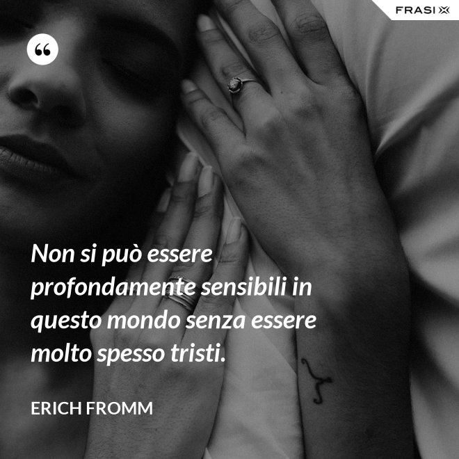 Non si può essere profondamente sensibili in questo mondo senza essere molto spesso tristi. - Erich Fromm