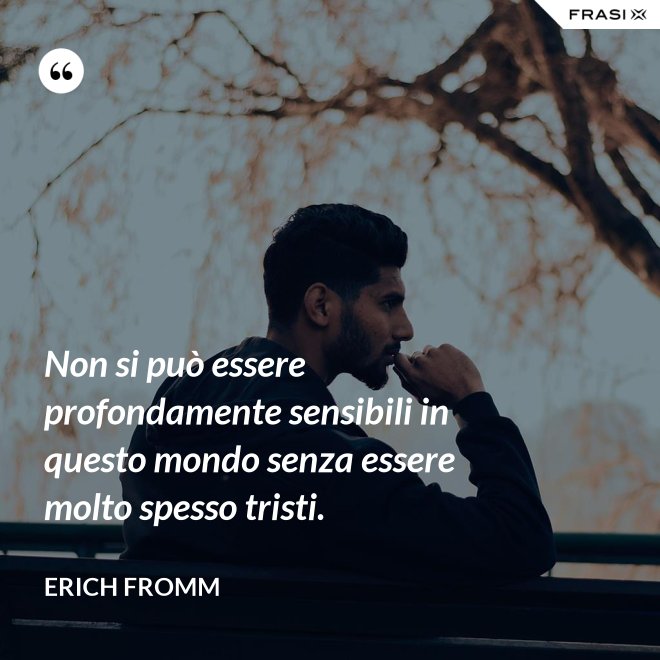 Non si può essere profondamente sensibili in questo mondo senza essere molto spesso tristi. - Erich Fromm