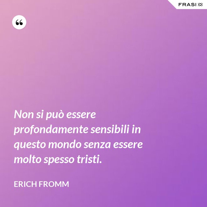 Non si può essere profondamente sensibili in questo mondo senza essere molto spesso tristi. - Erich Fromm