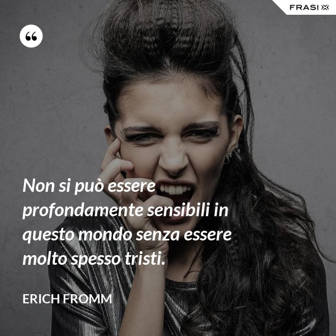 Non si può essere profondamente sensibili in questo mondo senza essere molto spesso tristi. - Erich Fromm