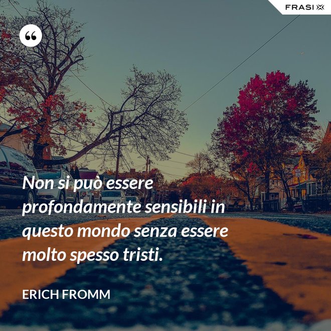 Non si può essere profondamente sensibili in questo mondo senza essere molto spesso tristi. - Erich Fromm