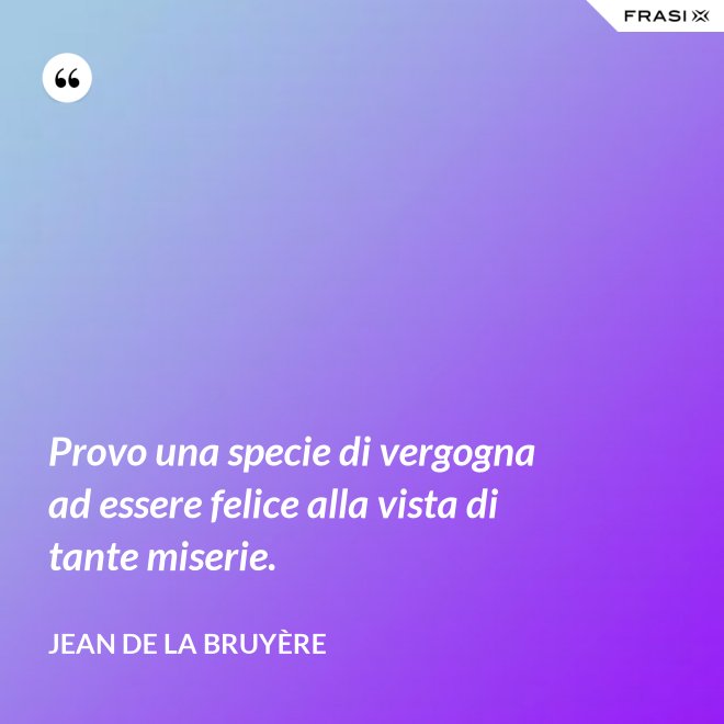 Provo una specie di vergogna ad essere felice alla vista di tante miserie. - Jean De La Bruyère
