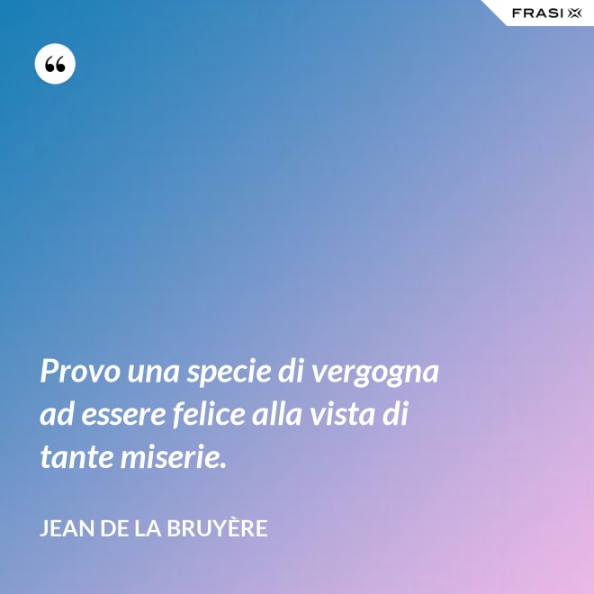 Provo una specie di vergogna ad essere felice alla vista di tante miserie. - Jean De La Bruyère