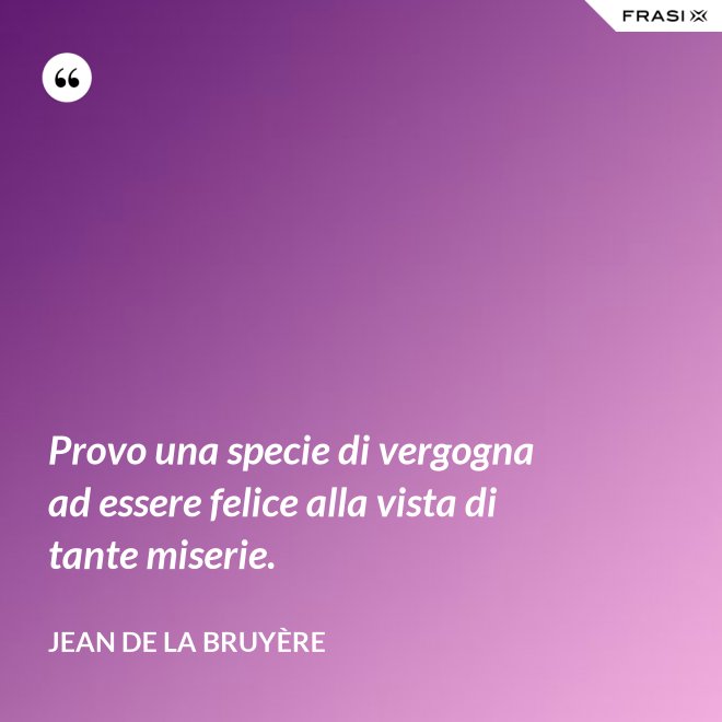 Provo una specie di vergogna ad essere felice alla vista di tante miserie. - Jean De La Bruyère
