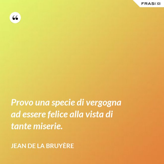 Provo una specie di vergogna ad essere felice alla vista di tante miserie. - Jean De La Bruyère