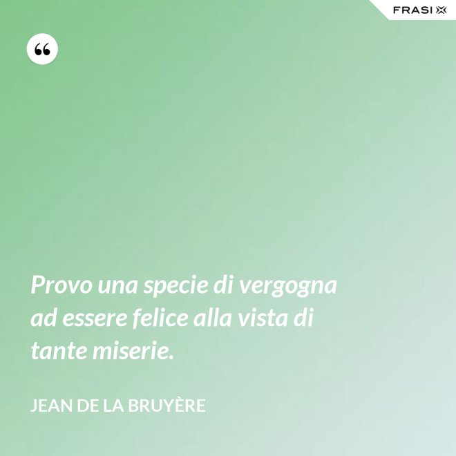 Provo una specie di vergogna ad essere felice alla vista di tante miserie. - Jean De La Bruyère