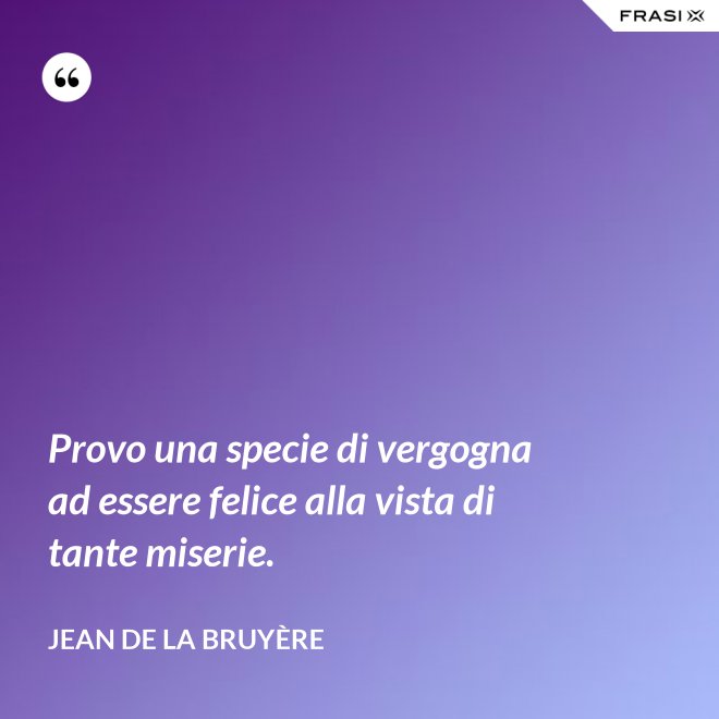 Provo una specie di vergogna ad essere felice alla vista di tante miserie. - Jean De La Bruyère