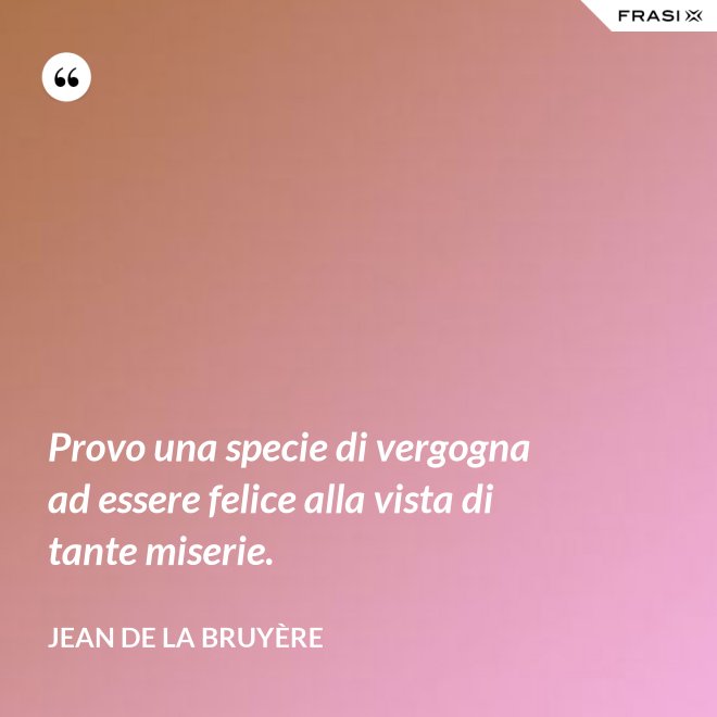 Provo una specie di vergogna ad essere felice alla vista di tante miserie. - Jean De La Bruyère