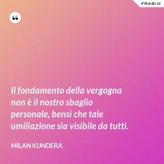 Il fondamento della vergogna non è il nostro sbaglio personale, bensì che tale umiliazione sia visibile da tutti. - Milan Kundera