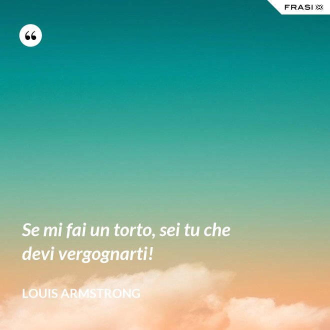 Se mi fai un torto, sei tu che devi vergognarti! - Louis Armstrong