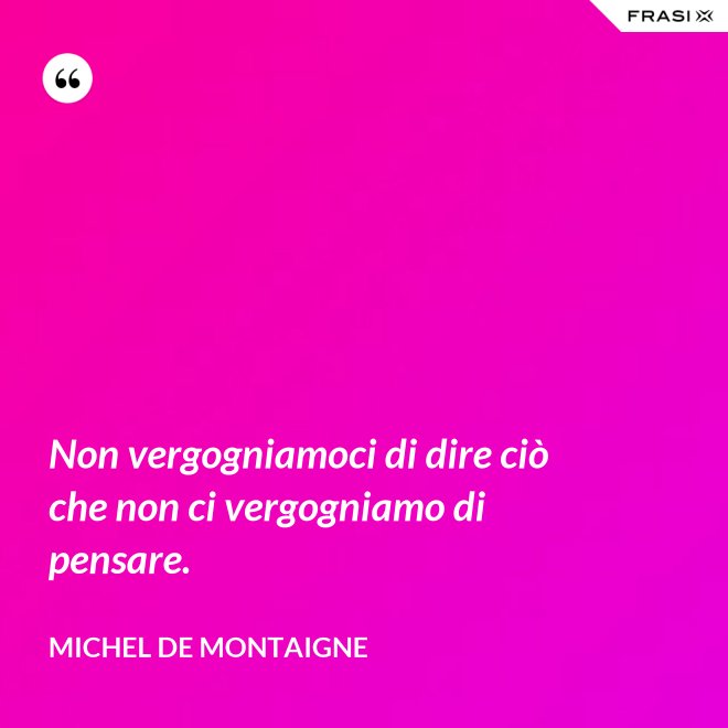 Non vergogniamoci di dire ciò che non ci vergogniamo di pensare. - Michel de Montaigne