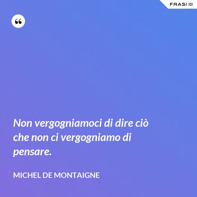 Non vergogniamoci di dire ciò che non ci vergogniamo di pensare. - Michel de Montaigne