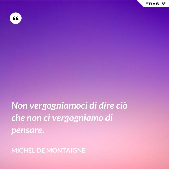 Non vergogniamoci di dire ciò che non ci vergogniamo di pensare. - Michel de Montaigne