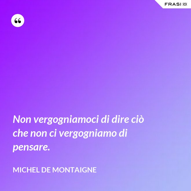 Non vergogniamoci di dire ciò che non ci vergogniamo di pensare. - Michel de Montaigne