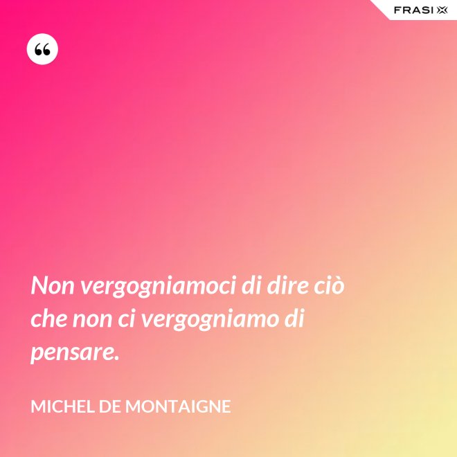 Non vergogniamoci di dire ciò che non ci vergogniamo di pensare. - Michel de Montaigne