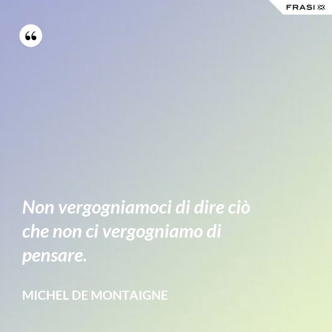 Non vergogniamoci di dire ciò che non ci vergogniamo di pensare. - Michel de Montaigne