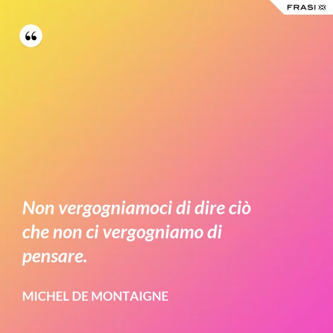 Non vergogniamoci di dire ciò che non ci vergogniamo di pensare. - Michel de Montaigne