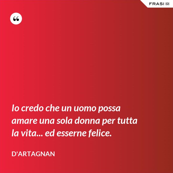 Io credo che un uomo possa amare una sola donna per tutta la vita... ed esserne felice. - D'Artagnan