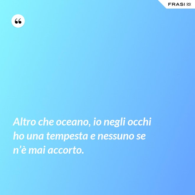 Altro che oceano, io negli occhi ho una tempesta e nessuno se n’è mai accorto. - Anonimo