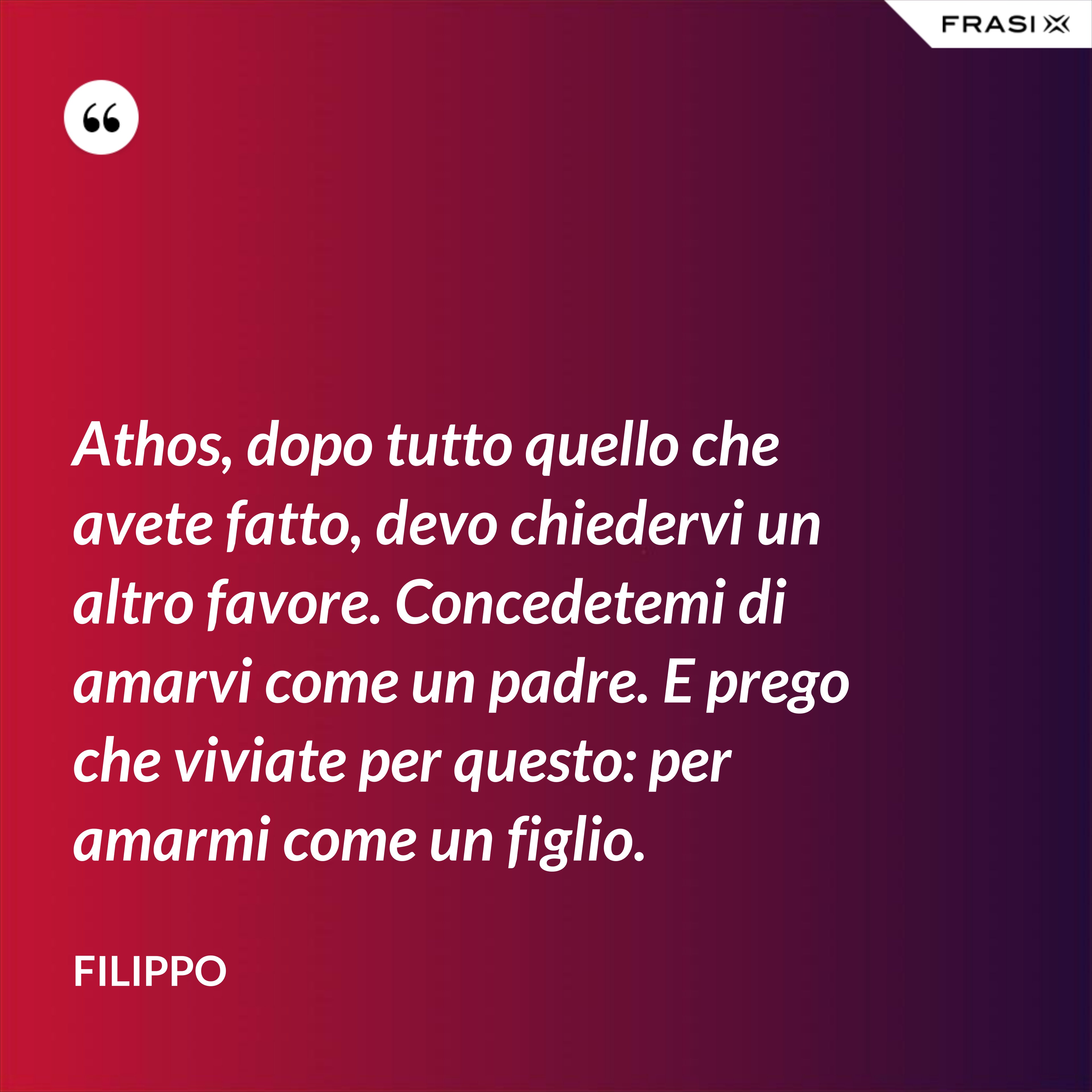 Athos, dopo tutto quello che avete fatto, devo chiedervi un altro favore. Concedetemi di amarvi come un padre. E prego che viviate per questo: per amarmi come un figlio. - Filippo