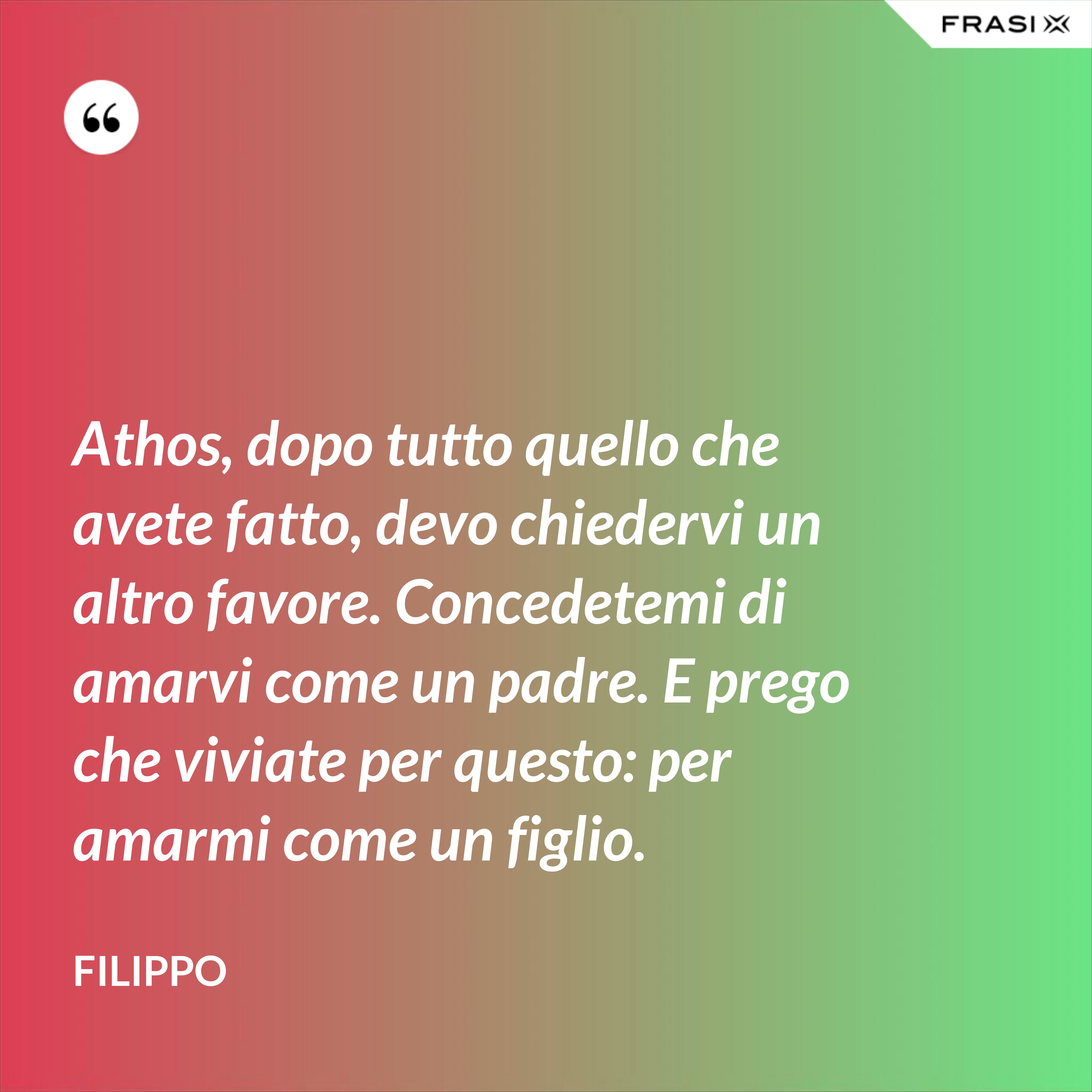 Athos, dopo tutto quello che avete fatto, devo chiedervi un altro favore. Concedetemi di amarvi come un padre. E prego che viviate per questo: per amarmi come un figlio. - Filippo