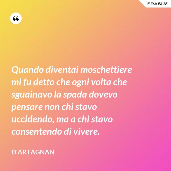 Quando diventai moschettiere mi fu detto che ogni volta che sguainavo la spada dovevo pensare non chi stavo uccidendo, ma a chi stavo consentendo di vivere. - D'Artagnan