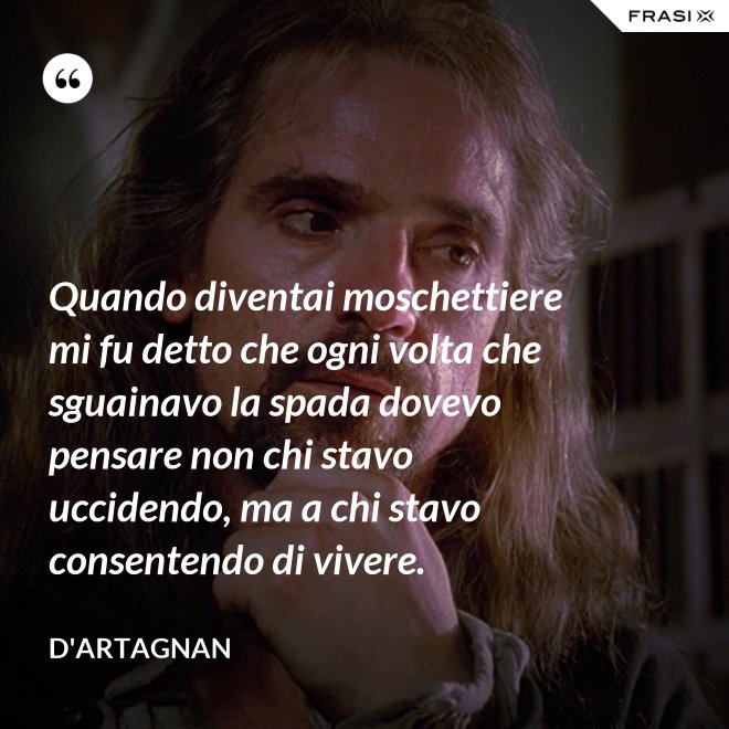 Quando diventai moschettiere mi fu detto che ogni volta che sguainavo la spada dovevo pensare non chi stavo uccidendo, ma a chi stavo consentendo di vivere. - D'Artagnan