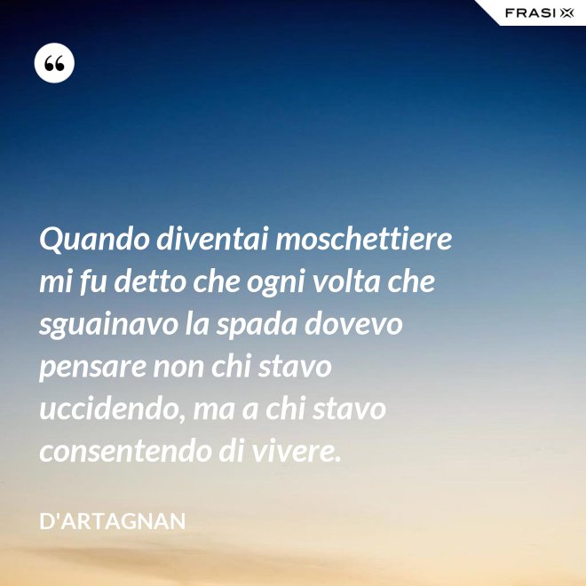 Quando diventai moschettiere mi fu detto che ogni volta che sguainavo la spada dovevo pensare non chi stavo uccidendo, ma a chi stavo consentendo di vivere. - D'Artagnan