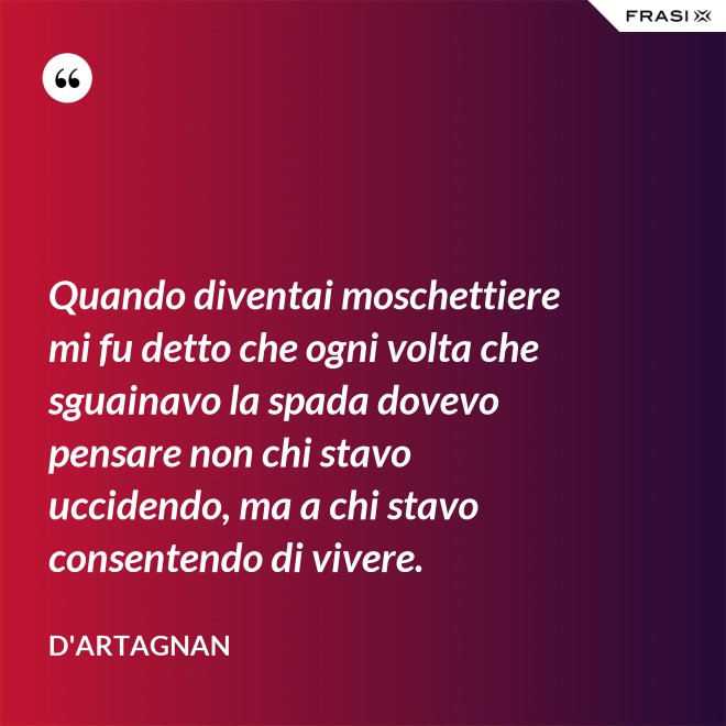 Quando diventai moschettiere mi fu detto che ogni volta che sguainavo la spada dovevo pensare non chi stavo uccidendo, ma a chi stavo consentendo di vivere. - D'Artagnan