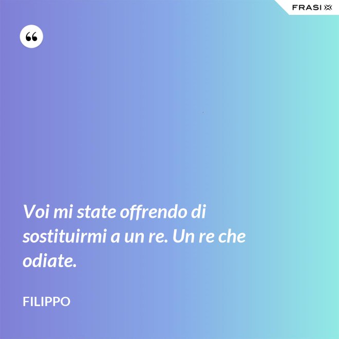 Voi mi state offrendo di sostituirmi a un re. Un re che odiate. - Filippo