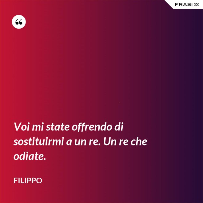 Voi mi state offrendo di sostituirmi a un re. Un re che odiate. - Filippo