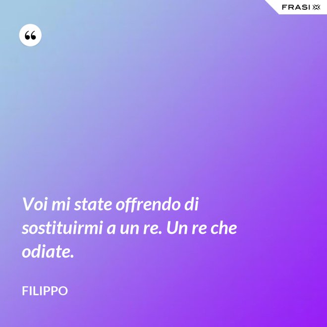 Voi mi state offrendo di sostituirmi a un re. Un re che odiate. - Filippo