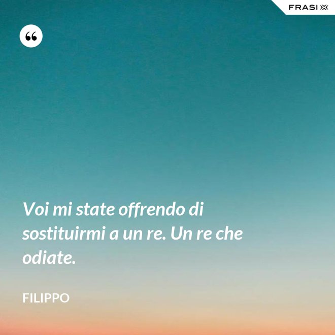 Voi mi state offrendo di sostituirmi a un re. Un re che odiate. - Filippo