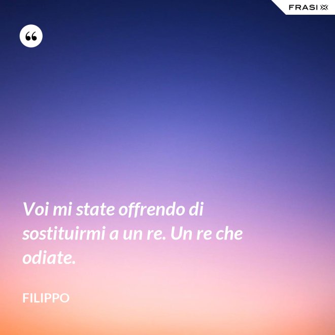 Voi mi state offrendo di sostituirmi a un re. Un re che odiate. - Filippo