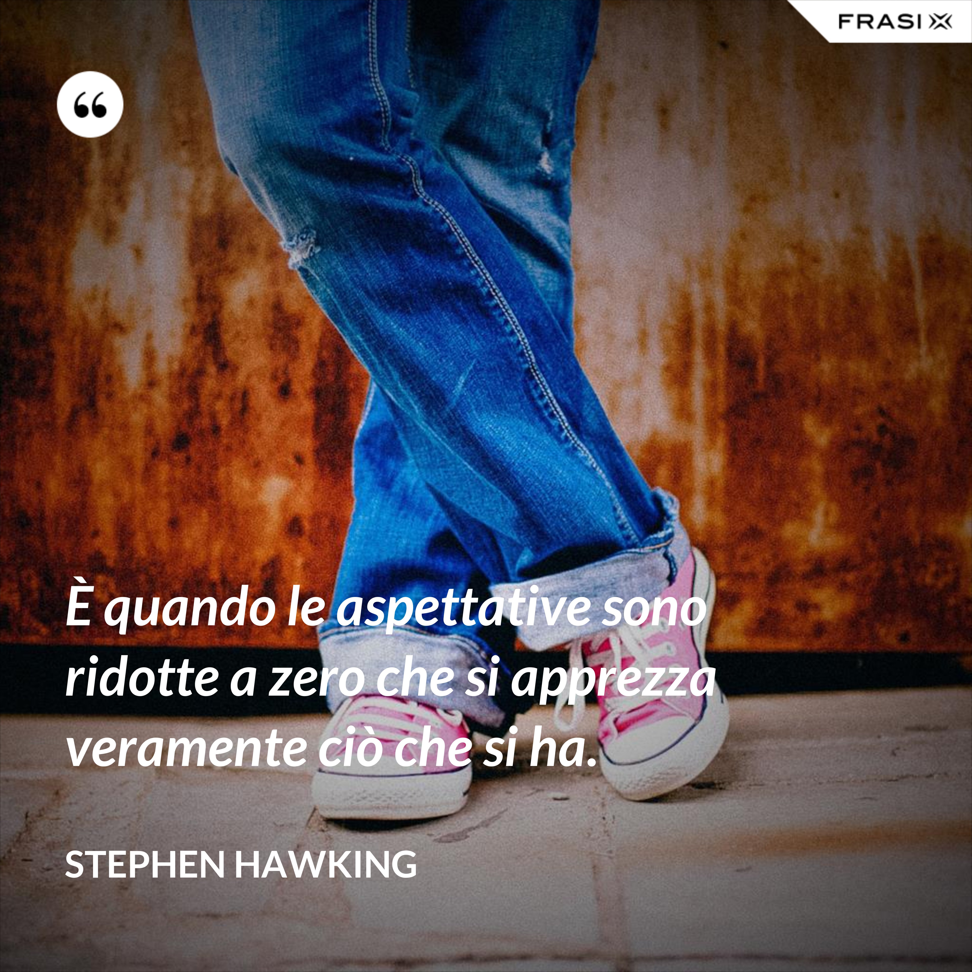 È quando le aspettative sono ridotte a zero che si apprezza veramente ciò che si ha. - Stephen Hawking