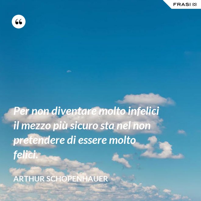 Per non diventare molto infelici il mezzo più sicuro sta nel non pretendere di essere molto felici. - Arthur Schopenhauer