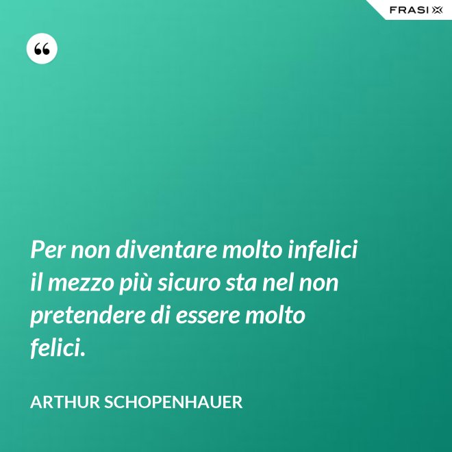 Per non diventare molto infelici il mezzo più sicuro sta nel non pretendere di essere molto felici. - Arthur Schopenhauer
