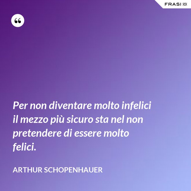 Per non diventare molto infelici il mezzo più sicuro sta nel non pretendere di essere molto felici. - Arthur Schopenhauer