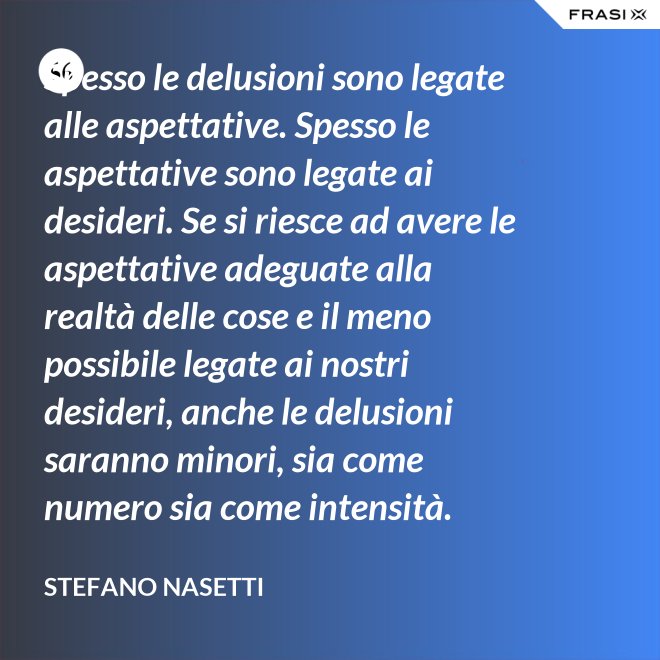 Spesso le delusioni sono legate alle aspettative. Spesso le aspettative sono legate ai desideri. Se si riesce ad avere le aspettative adeguate alla realtà delle cose e il meno possibile legate ai nostri desideri, anche le delusioni saranno minori, sia come numero sia come intensità. - Stefano Nasetti