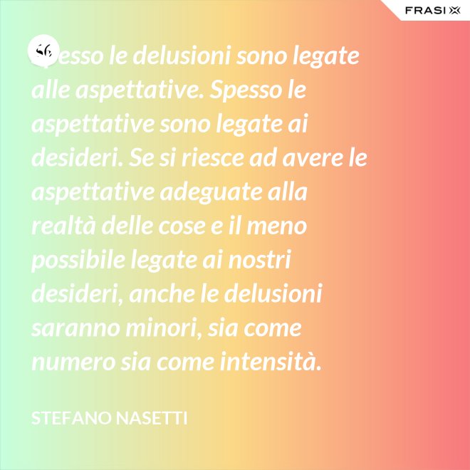Spesso le delusioni sono legate alle aspettative. Spesso le aspettative sono legate ai desideri. Se si riesce ad avere le aspettative adeguate alla realtà delle cose e il meno possibile legate ai nostri desideri, anche le delusioni saranno minori, sia come numero sia come intensità. - Stefano Nasetti