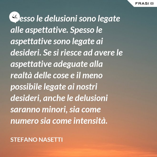 Spesso le delusioni sono legate alle aspettative. Spesso le aspettative sono legate ai desideri. Se si riesce ad avere le aspettative adeguate alla realtà delle cose e il meno possibile legate ai nostri desideri, anche le delusioni saranno minori, sia come numero sia come intensità. - Stefano Nasetti