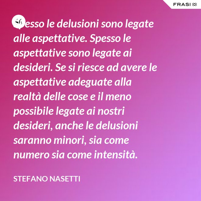 Spesso le delusioni sono legate alle aspettative. Spesso le aspettative sono legate ai desideri. Se si riesce ad avere le aspettative adeguate alla realtà delle cose e il meno possibile legate ai nostri desideri, anche le delusioni saranno minori, sia come numero sia come intensità. - Stefano Nasetti