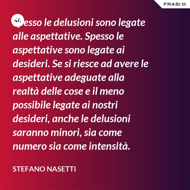 Spesso le delusioni sono legate alle aspettative. Spesso le aspettative sono legate ai desideri. Se si riesce ad avere le aspettative adeguate alla realtà delle cose e il meno possibile legate ai nostri desideri, anche le delusioni saranno minori, sia come numero sia come intensità. - Stefano Nasetti