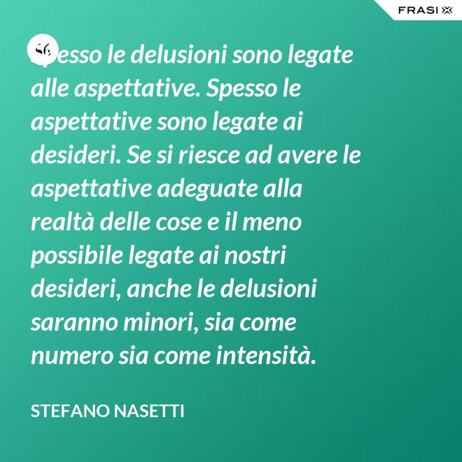 Spesso le delusioni sono legate alle aspettative. Spesso le aspettative sono legate ai desideri. Se si riesce ad avere le aspettative adeguate alla realtà delle cose e il meno possibile legate ai nostri desideri, anche le delusioni saranno minori, sia come numero sia come intensità. - Stefano Nasetti