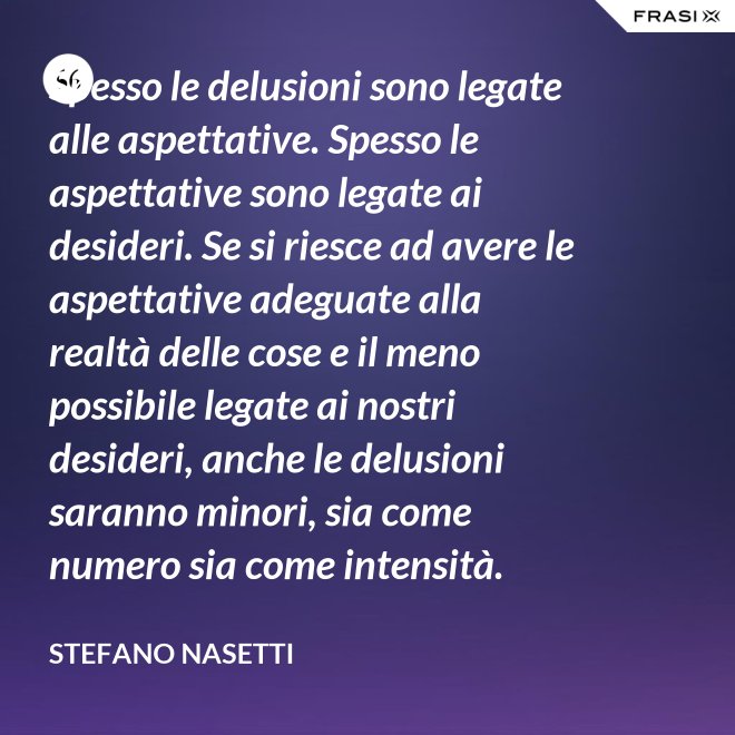 Spesso le delusioni sono legate alle aspettative. Spesso le aspettative sono legate ai desideri. Se si riesce ad avere le aspettative adeguate alla realtà delle cose e il meno possibile legate ai nostri desideri, anche le delusioni saranno minori, sia come numero sia come intensità. - Stefano Nasetti
