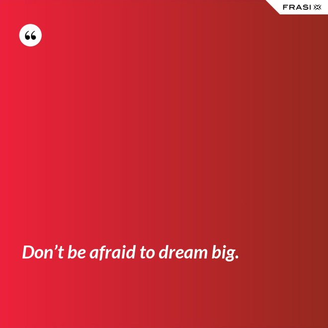 Don’t be afraid to dream big. - Anonimo