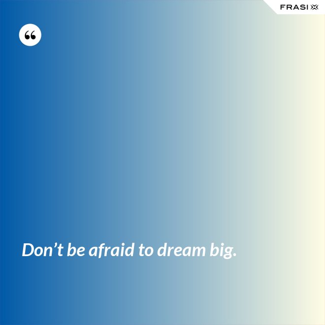 Don’t be afraid to dream big. - Anonimo